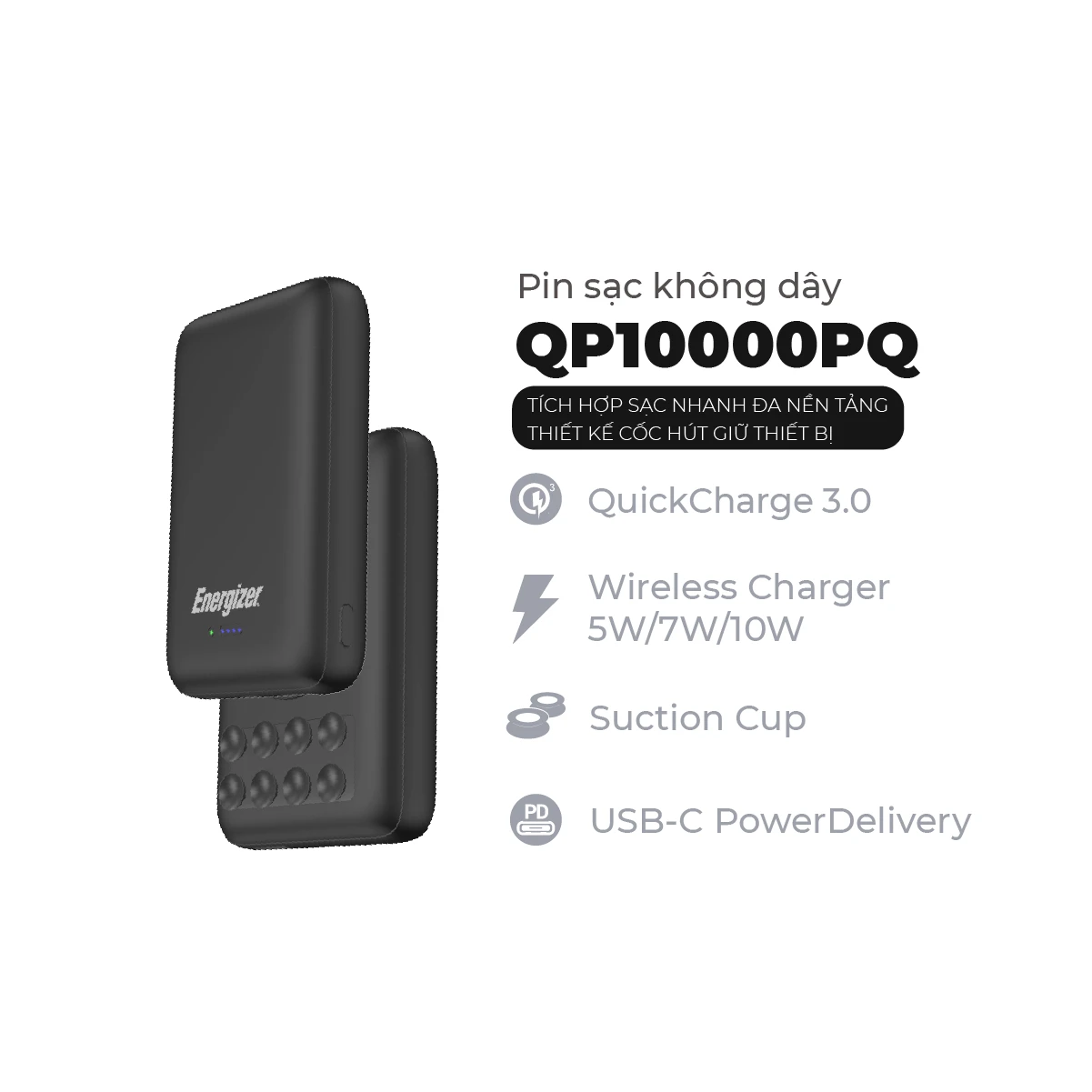 Energizer QP10000PQ is a Qi certified wireless fast charge power bank with 10,000mAh high capacity for your smartphone, tablet, and more. QP10000PQ is specially design with suction cups that provides